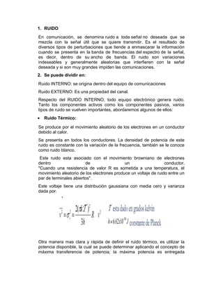 1. RUIDO
En comunicación, se denomina ruido a toda señal no deseada que se
mezcla con la señal útil que se quiere transmitir. Es el resultado de
diversos tipos de perturbaciones que tiende a enmascarar la información
cuando se presenta en la banda de frecuencias del espectro de la señal,
es decir, dentro de su ancho de banda. El ruido son variaciones
indeseables y generalmente aleatorias que interfieren con la señal
deseada y si son muy grandes impiden las comunicaciones.
2. Se puede dividir en:
Ruido INTERNO: se origina dentro del equipo de comunicaciones
Ruido EXTERNO: Es una propiedad del canal.
Respecto del RUIDO INTERNO, todo equipo electrónico genera ruido.
Tanto los componentes activos como los componentes pasivos, varios
tipos de ruido se vuelven importantes, abordaremos algunos de ellos:
• Ruido Térmico:
Se produce por el movimiento aleatorio de los electrones en un conductor
debido al calor.
Se presenta en todos los conductores. La densidad de potencia de este
ruido es constante con la variación de la frecuencia, también se le conoce
como ruido blanco.
Este ruido esta asociado con el movimiento browniano de electrones
dentro de un conductor.
"Cuando una resistencia de valor R es sometida a una temperatura, el
movimiento aleatorio de los electrones produce un voltaje de ruido entre un
par de terminales abiertos".
Este voltaje tiene una distribución gaussiana con media cero y varianza
dada por:
Otra manera mas clara y rápida de definir el ruido térmico, es utilizar la
potencia disponible, la cual se puede determinar aplicando el concepto de
máxima transferencia de potencia; la máxima potencia es entregada
 