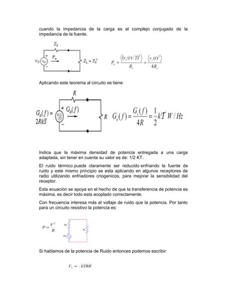 cuando la impedancia de la carga es el complejo conjugado de la
impedancia de la fuente.
Aplicando este teorema al circuito se tiene:
Indica que la máxima densidad de potencia entregada a una carga
adaptada, sin tener en cuenta su valor es de: 1/2 KT.
El ruido térmico puede claramente ser reducido enfriando la fuente de
ruido y este mismo principio se esta aplicando en algunos receptores de
radio utilizando enfriadores criogenicos, para mejorar la sensibilidad del
receptor.
Esta ecuación se apoya en el hecho de que la transferencia de potencia es
máxima, es decir todo esta acoplado correctamente.
Con frecuencia interesa más el voltaje de ruido que la potencia. Por tanto
para un circuito resistivo la potencia es:
Si hablamos de la potencia de Ruido entonces podemos escribir:
R
V
P
2
=
kTBRVL =
 
