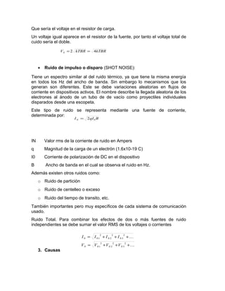 Que sería el voltaje en el resistor de carga.
Un voltaje igual aparece en el resistor de la fuente, por tanto el voltaje total de
cuido sería el doble.
• Ruido de impulso o disparo (SHOT NOISE):
Tiene un espectro similar al del ruido térmico, ya que tiene la misma energía
en todos los Hz del ancho de banda. Sin embargo lo mecanismos que los
generan son diferentes. Este se debe variaciones aleatorias en flujos de
corriente en dispositivos activos. El nombre describe la llegada aleatoria de los
electrones al ánodo de un tubo de de vacío como proyectiles individuales
disparados desde una escopeta.
Este tipo de ruido se representa mediante una fuente de corriente,
determinada por:
IN Valor rms de la corriente de ruido en Ampers
q Magnitud de la carga de un electrón (1.6x10-19 C)
I0 Corriente de polarización de DC en el dispositivo
B Ancho de banda en el cual se observa el ruido en Hz.
Además existen otros ruidos como:
o Ruido de partición
o Ruido de centelleo o exceso
o Ruido del tiempo de transito, etc.
También importantes pero muy específicos de cada sistema de comunicación
usado.
Ruido Total. Para combinar los efectos de dos o más fuentes de ruido
independientes se debe sumar el valor RMS de los voltajes o corrientes
3. Causas
kTBRkTBRVN 42 ==
BqIIN 02=


+++=
+++=
2
3
2
2
2
1
2
3
2
2
2
1
NNNN
NNNN
VVVV
IIII
 