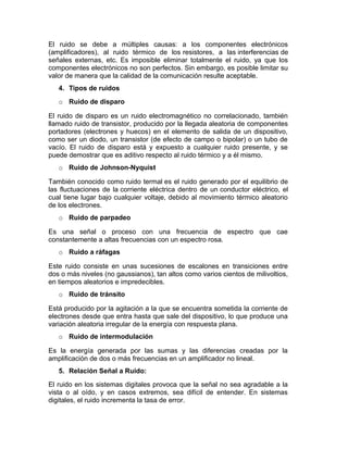 El ruido se debe a múltiples causas: a los componentes electrónicos
(amplificadores), al ruido térmico de los resistores, a las interferencias de
señales externas, etc. Es imposible eliminar totalmente el ruido, ya que los
componentes electrónicos no son perfectos. Sin embargo, es posible limitar su
valor de manera que la calidad de la comunicación resulte aceptable.
4. Tipos de ruidos
o Ruido de disparo
El ruido de disparo es un ruido electromagnético no correlacionado, también
llamado ruido de transistor, producido por la llegada aleatoria de componentes
portadores (electrones y huecos) en el elemento de salida de un dispositivo,
como ser un diodo, un transistor (de efecto de campo o bipolar) o un tubo de
vacío. El ruido de disparo está y expuesto a cualquier ruido presente, y se
puede demostrar que es aditivo respecto al ruido térmico y a él mismo.
o Ruido de Johnson-Nyquist
También conocido como ruido termal es el ruido generado por el equilibrio de
las fluctuaciones de la corriente eléctrica dentro de un conductor eléctrico, el
cual tiene lugar bajo cualquier voltaje, debido al movimiento térmico aleatorio
de los electrones.
o Ruido de parpadeo
Es una señal o proceso con una frecuencia de espectro que cae
constantemente a altas frecuencias con un espectro rosa.
o Ruido a ráfagas
Este ruido consiste en unas sucesiones de escalones en transiciones entre
dos o más niveles (no gaussianos), tan altos como varios cientos de milivoltios,
en tiempos aleatorios e impredecibles.
o Ruido de tránsito
Está producido por la agitación a la que se encuentra sometida la corriente de
electrones desde que entra hasta que sale del dispositivo, lo que produce una
variación aleatoria irregular de la energía con respuesta plana.
o Ruido de intermodulación
Es la energía generada por las sumas y las diferencias creadas por la
amplificación de dos o más frecuencias en un amplificador no lineal.
5. Relación Señal a Ruido:
El ruido en los sistemas digitales provoca que la señal no sea agradable a la
vista o al oído, y en casos extremos, sea difícil de entender. En sistemas
digitales, el ruido incrementa la tasa de error.
 