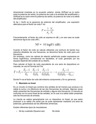 dimensional mostrada en la ecuación anterior, donde (S/R)ent es la razón
entre la potencia de señal y la potencia de ruido a la entrada del amplificador y
(S/R)sal es la razón entre la potencia de señal y la potencia de ruido a la salida
del amplificador.
Si Ap = So/Si es la ganancia de potencia del amplificador, una expresión
alternativa para el factor de ruido F es:
Frecuentemente, el factor de ruido se expresa en dB, y en ese caso se suele
denominar figura de ruido (NF).
Cuando el factor de ruido se calcula utilizando una anchura de banda muy
estrecha alrededor de una frecuencia, se denomina factor de ruido para una
frecuencia.
Sin embargo, como los valores de relación señal/ruido suelen expresarse en
forma logarítmica, normalmente en decibelios, el ruido generado por los
equipos depende del cuidado de su diseño.
Para calcular el factor de ruido equivalente de una serie de dispositivos en
cascada, se usa la Fórmula de Friis
.
Donde Fn es el factor de ruido del enésimo componente y Gn su ganancia.
7. Mezclado no lineal
Es un circuito no lineal que combina dos señales de tal manera que produce a la
salida la suma y la diferencia de las dos frecuencias de entrada. Algunas veces
están presentes las frecuencias de entrada y alguna otra frecuencia. A menudo se
confunde con la suma lineal de las señales, en la cual a la salida están presentes
solo las frecuencias de entrada.
La mezcla se realiza generalmente con un dispositivo no lineal, ya que estos
producen a su salida una señal que se pude representar mediante una serie de
potencias, generándose así las diferentes armónicas.
Existen diferentes tipos de mezcladores:
o De ley cuadrada (Square-Law) De diodo
 