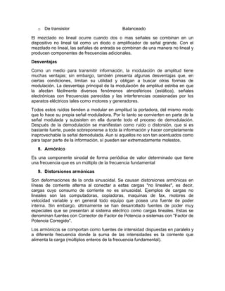 o De transistor Balanceado
El mezclado no lineal ocurre cuando dos o mas señales se combinan en un
dispositivo no lineal tal como un diodo o amplificador de señal grande. Con el
mezclado no lineal, las señales de entrada se combinan de una manera no lineal y
producen componentes de frecuencias adicionales.
Desventajas
Como un medio para transmitir información, la modulación de amplitud tiene
muchas ventajas; sin embargo, también presenta algunas desventajas que, en
ciertas condiciones, limitan su utilidad y obligan a buscar otras formas de
modulación. La desventaja principal de la modulación de amplitud estriba en que
la afectan fácilmente diversos fenómenos atmosféricos (estática), señales
electrónicas con frecuencias parecidas y las interferencias ocasionadas por los
aparatos eléctricos tales como motores y generadores.
Todos estos ruidos tienden a modular en amplitud la portadora, del mismo modo
que lo hace su propia señal moduladora. Por lo tanto se convierten en parte de la
señal modulada y subsisten en ella durante todo el proceso de demodulación.
Después de la demodulación se manifiestan como ruido o distorsión, que si es
bastante fuerte, puede sobreponerse a toda la información y hacer completamente
inaprovechable la señal demodulada. Aun si aquellos no son tan acentuados como
para tapar parte de la información, sí pueden ser extremadamente molestos.
8. Armónico
Es una componente sinodal de forma periódica de valor determinado que tiene
una frecuencia que es un múltiplo de la frecuencia fundamental
9. Distorsiones armónicas
Son deformaciones de la onda sinusoidal. Se causan distorsiones armónicas en
líneas de corriente alterna al conectar a estas cargas "no lineales", es decir,
cargas cuyo consumo de corriente no es sinusoidal. Ejemplos de cargas no
lineales son las computadoras, copiadoras, maquinas de fax, motores de
velocidad variable y en general todo equipo que posea una fuente de poder
interna. Sin embargo, últimamente se han desarrollado fuentes de poder muy
especiales que se presentan al sistema eléctrico como cargas lineales. Estas se
denominan fuentes con Corrector de Factor de Potencia o sistemas con "Factor de
Potencia Corregido".
Los armónicos se comportan como fuentes de intensidad dispuestas en paralelo y
a diferente frecuencia donde la suma de las intensidades es la corriente que
alimenta la carga (múltiplos enteros de la frecuencia fundamental).
 