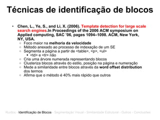 Técnicas de identificação de blocos Chen, L., Ye, S., and Li, X. (2006).  Template detection for large scale search engines .In Proceedings of the 2006 ACM symposium on Applied computing, SAC ’06, pages 1094–1098. ACM, New York, NY, USA.  Foco maior na  melhoria da velocidade Método anexado ao processo de indexação de um SE Segmenta a página a partir de <table>, <p>, <ul> <td> e <tr> não Cria uma árvore numerada representando blocos Clusteriza blocos através do estilo, posição na página e numeração  Mede a similaridade entre blocos através da  word offset distribution  dos termos Afirma que o método é 40% mais rápido que outros  Ruídos -  Identificação de Blocos  - Segmentação Visual - Similaridade Estrutural - Outros - Conclusões 