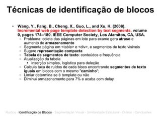 Técnicas de identificação de blocos Wang, Y., Fang, B., Cheng, X., Guo, L., and Xu, H. (2008).  Incremental web page template detection by text segments . volume 0, pages 174–180. IEEE Computer Society, Los Alamitos, CA, USA. Problema: coleta das páginas em lote para exame gera  atraso  e aumento do  armazenamento Segmenta página em <table> e <div>, e segmentos de texto visíveis Sugere  representação compacta Tabela de segmentos de texto : conteúdos e frequência Atualização da tabela   inserção simples, logística para deleção Calcula taxa de ruídos de cada bloco encontrando  segmentos de texto   iguais  em blocos com o mesmo " caminho "; Limiar determina se é template ou não Diminui armazenamento para 7% e acaba com delay Ruídos -  Identificação de Blocos  - Segmentação Visual - Similaridade Estrutural - Outros - Conclusões 