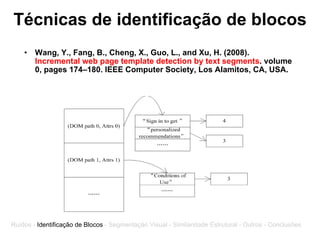 Técnicas de identificação de blocos Wang, Y., Fang, B., Cheng, X., Guo, L., and Xu, H. (2008).  Incremental web page template detection by text segments . volume 0, pages 174–180. IEEE Computer Society, Los Alamitos, CA, USA. Ruídos -  Identificação de Blocos  - Segmentação Visual - Similaridade Estrutural - Outros - Conclusões 