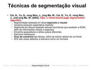 Técnicas de segmentação visual Cai, D., Yu, S., rong Wen, J., ying Ma, W., Cai, D., Yu, S., rong Wen, J., and ying Ma, W. (2003).  Vips: a vision-based page segmentation algorithm . Segmentação baseada em dicas  espaciais e visuais Usuários possuem expectativa implícita Segmenta em blocos baseado através heurísticas que analisam a DOM, além de informações visuais e espaciais Encontra separadores e atribui pesos diferentes Estrutura hierárquica Grau de coerência  dos blocos, refina se estiver abaixo de um limiar 93% das vezes detectou a estrutura como um humano Ruídos - Identificação de Blocos -  Segmentação Visual  - Similaridade Estrutural - Outros - Conclusões 