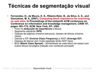 Técnicas de segmentação visual Fernandes, D., de Moura, E. S., Ribeiro-Neto, B., da Silva, A. S., and Goncalves, M. A. (2007).  Computing block importance for searching on web sites . In Proceedings of the sixteenth ACM conference on Conference on information and knowledge management, CIKM ’07, pages 165–174. ACM, New York, NY, USA. Foco na  atribuição de importância  a blocos Segmenta utilizando  VIPS Classes de páginas (mesma estrutura), classes de blocos (mesmo rótulo) Calcula a ICF ( Inverse Class Frequency ) e AICF ( Average ICF ) Classes de blocos com muita repetição terão AICF baixo BCS ( Block Class Spread ) - Similaridade de cada bloco da classe com outros blocos da página (relação com conteúdo principal) Ruídos - Identificação de Blocos -  Segmentação Visual  - Similaridade Estrutural - Outros - Conclusões 