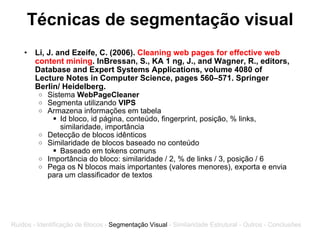 Técnicas de segmentação visual Li, J. and Ezeife, C. (2006).  Cleaning web pages for effective web content mining . InBressan, S., KA 1 ng, J., and Wagner, R., editors, Database and Expert Systems Applications, volume 4080 of Lecture Notes in Computer Science, pages 560–571. Springer Berlin/ Heidelberg. Sistema  WebPageCleaner Segmenta utilizando  VIPS Armazena informações em tabela Id bloco, id página, conteúdo, fingerprint, posição, % links, similaridade, importância Detecção de blocos idênticos Similaridade de blocos baseado no conteúdo Baseado em tokens comuns Importância do bloco: similaridade / 2, % de links / 3, posição / 6 Pega os N blocos mais importantes (valores menores), exporta e envia para um classificador de textos Ruídos - Identificação de Blocos -  Segmentação Visual  - Similaridade Estrutural - Outros - Conclusões 