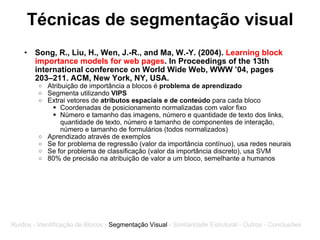 Técnicas de segmentação visual Song, R., Liu, H., Wen, J.-R., and Ma, W.-Y. (2004).  Learning block importance models for web pages . In Proceedings of the 13th international conference on World Wide Web, WWW ’04, pages 203–211. ACM, New York, NY, USA. Atribuição de importância a blocos é  problema de aprendizado Segmenta utilizando  VIPS Extrai vetores de  atributos espaciais e de conteúdo  para cada bloco Coordenadas de posicionamento normalizadas com valor fixo Número e tamanho das imagens, número e quantidade de texto dos links, quantidade de texto, número e tamanho de componentes de interação, número e tamanho de formulários (todos normalizados) Aprendizado através de exemplos Se for problema de regressão (valor da importância contínuo), usa redes neurais Se for problema de classificação (valor da importância discreto), usa SVM 80% de precisão na atribuição de valor a um bloco, semelhante a humanos Ruídos - Identificação de Blocos -  Segmentação Visual  - Similaridade Estrutural - Outros - Conclusões 