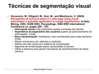 Técnicas de segmentação visual Kovacevic, M., Diligenti, M., Gori, M., and Milutinovic, V. (2002).  Recognition of common areas in a web page using visual information: a possible application in a page classification . In Data Mining, 2002. ICDM 2003. Proceedings. 2002 IEEE International Conference on, pages 250 – 257. Informação visual  é tão importante quanto a entropia dos termos Importância da expectativa dos usuários  quanto ao posicionamento de informações  e links Nova representação , hierárquica, com coordenadas para cada elemento HTML Monta uma árvore com atributos e conteúdo Define uma tela virtual com sistema de coordenadas Algoritmo de renderização aplica coordenadas na árvore Utiliza a estrutura para aplicar heurísticas de reconhecimento de áreas comuns Ruídos - Identificação de Blocos -  Segmentação Visual  - Similaridade Estrutural - Outros - Conclusões 