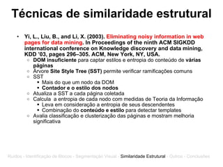 Técnicas de similaridade estrutural Yi, L., Liu, B., and Li, X. (2003).  Eliminating noisy information in web pages for data mining . In Proceedings of the ninth ACM SIGKDD international conference on Knowledge discovery and data mining, KDD ’03, pages 296–305. ACM, New York, NY, USA. DOM insuficiente  para captar estilos e entropia do conteúdo de  várias páginas Árvore  Site Style Tree (SST)  permite verificar ramificações comuns SST  Mais do que um nodo da DOM Contador e o estilo dos nodos Atualiza a SST a cada página coletada Calcula  a entropia de cada nodo com medidas de Teoria da Informação Leva em consideração a entropia de seus descendentes Combinação do  conteúdo e estilo  para detectar templates Avalia classificação e clusterização das páginas e mostram melhoria significativa Ruídos - Identificação de Blocos - Segmentação Visual -  Similaridade Estrutural  - Outros - Conclusões 