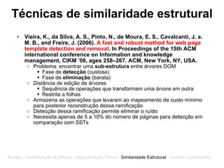 Técnicas de similaridade estrutural Vieira, K., da Silva, A. S., Pinto, N., de Moura, E. S., Cavalcanti, J. a. M. B., and Freire, J. (2006).  A fast and robust method for web page template detection and removal . In Proceedings of the 15th ACM international conference on Information and knowledge management, CIKM ’06, ages 258–267. ACM, New York, NY, USA.   Problema: encontrar uma  sub-estrutura  entre árvores DOM Fase de  detecção  (custosa) Fase de  eliminação  (barata) Distância de edição de árvores Sequência de operações que transformam uma árvore em outra Restrita a folhas Armazena as operações que levaram ao mapeamento de custo mínimo para posterior reconstrução dessa ramificação Detecção dessa ramificação permite eliminar o ruído Necessita apenas de 5 a 10% do número de páginas para detecção em comparação com SSTs Ruídos - Identificação de Blocos - Segmentação Visual -  Similaridade Estrutural  - Outros - Conclusões 