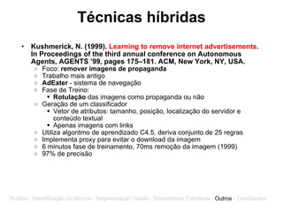 Técnicas híbridas Kushmerick, N. (1999).  Learning to remove internet advertisements.  In Proceedings of the third annual conference on Autonomous Agents, AGENTS ’99, pages 175–181. ACM, New York, NY, USA.   Foco:  remover imagens de propaganda  Trabalho mais antigo AdEater  - sistema de navegação Fase de Treino:  Rotulação  das imagens como propaganda ou não Geração de um classificador Vetor de atributos: tamanho, posição, localização do servidor e conteúdo textual Apenas imagens com links Utiliza algoritmo de aprendizado C4.5, deriva conjunto de 25 regras Implementa proxy para evitar o download da imagem 6 minutos fase de treinamento, 70ms remoção da imagem (1999) 97% de precisão Ruídos - Identificação de Blocos - Segmentação Visual - Similaridade Estrutural -  Outros  - Conclusões 