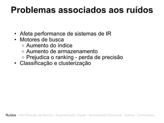 Problemas associados aos ruídos Afeta performance de sistemas de IR Motores de busca Aumento do índice Aumento de armazenamento Prejudica o ranking - perda de precisão Classificação e clusterização Ruídos  - Identificação de Blocos - Segmentação Visual - Similaridade Estrutural - Outros - Conclusões 