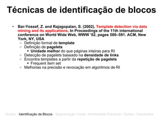 Técnicas de identificação de blocos Bar-Yossef, Z. and Rajagopalan, S. (2002).  Template detection via data mining and its applications . In Proceedings of the 11th international conference on World Wide Web, WWW ’02, pages 580–591. ACM, New York, NY, USA Definição formal de  template Definição de  pagelets Unidade melhor  do que páginas inteiras para RI Detecção de pagelets baseado na  densidade de links Encontra templates a partir da  repetição de pagelets Frequent item set Melhorias na precisão e revocação em algoritmos de RI Ruídos -  Identificação de Blocos  - Segmentação Visual - Similaridade Estrutural - Outros - Conclusões 