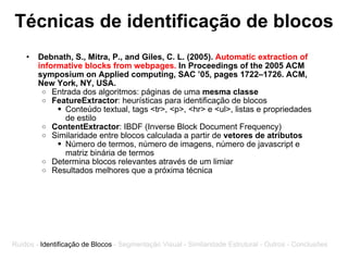 Técnicas de identificação de blocos Debnath, S., Mitra, P., and Giles, C. L. (2005).  Automatic extraction of informative blocks from webpages.  In Proceedings of the 2005 ACM symposium on Applied computing, SAC ’05, pages 1722–1726. ACM, New York, NY, USA. Entrada dos algoritmos: páginas de uma  mesma classe FeatureExtractor : heurísticas para identificação de blocos  Conteúdo textual, tags <tr>, <p>, <hr> e <ul>, listas e propriedades de estilo ContentExtractor : IBDF (Inverse Block Document Frequency) Similaridade entre blocos calculada a partir de  vetores de atributos   Número de termos, número de imagens, número de javascript e matriz binária de termos Determina blocos relevantes através de um limiar Resultados melhores que a próxima técnica Ruídos -  Identificação de Blocos  - Segmentação Visual - Similaridade Estrutural - Outros - Conclusões 