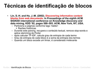 Técnicas de identificação de blocos Lin, S.-H. and Ho, J.-M. (2002).  Discovering informative content blocks from web documents . In Proceedings of the eighth ACM SIGKDD international conference on Knowledge discovery and data mining, KDD ’02, pages 588–593. ACM, New York, NY, USA. Particiona a páginas conforme tags <table> Razões históricas Durante este parsing, recupera o conteúdo textual, remove stop-words e aplica stemming de Porter Após calcular TF-IDF, calcula grau de entropia de cada termo  Grau de entropia de cada bloco é a soma da entropia dos termos  Quando um bloco excede um limiar, é considerado irrelevante Ruídos -  Identificação de Blocos  - Segmentação Visual - Similaridade Estrutural - Outros - Conclusões 