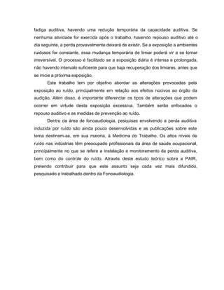 fadiga auditiva, havendo uma redução temporária da capacidade auditiva. Se
nenhuma atividade for exercida após o trabalho, havendo repouso auditivo até o
dia seguinte, a perda provavelmente deixará de existir. Se a exposição a ambientes
ruidosos for constante, essa mudança temporária de limiar poderá vir a se tornar
irreversível. O processo é facilitado se a exposição diária é intensa e prolongada,
não havendo intervalo suficiente para que haja recuperação dos limiares, antes que
se inicie a próxima exposição.
Este trabalho tem por objetivo abordar as alterações provocadas pela
exposição ao ruído, principalmente em relação aos efeitos nocivos ao órgão da
audição. Além disso, é importante diferenciar os tipos de alterações que podem
ocorrer em virtude desta exposição excessiva. Também serão enfocados o
repouso auditivo e as medidas de prevenção ao ruído.
Dentro da área de fonoaudiologia, pesquisas envolvendo a perda auditiva
induzida por ruído são ainda pouco desenvolvidas e as publicações sobre este
tema destinam-se, em sua maioria, à Medicina do Trabalho. Os altos níveis de
ruído nas indústrias têm preocupado profissionais da área de saúde ocupacional,
principalmente no que se refere a instalação e monitoramento da perda auditiva,
bem como do controle do ruído. Através deste estudo teórico sobre a PAIR,
pretendo contribuir para que este assunto seja cada vez mais difundido,
pesquisado e trabalhado dentro da Fonoaudiologia.
 
