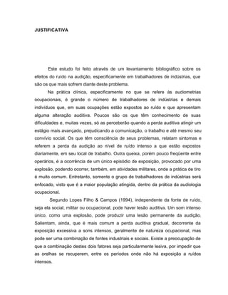 JUSTIFICATIVA
Este estudo foi feito através de um levantamento bibliográfico sobre os
efeitos do ruído na audição, especificamente em trabalhadores de indústrias, que
são os que mais sofrem diante deste problema.
Na prática clínica, especificamente no que se refere às audiometrias
ocupacionais, é grande o número de trabalhadores de indústrias e demais
indivíduos que, em suas ocupações estão expostos ao ruído e que apresentam
alguma alteração auditiva. Poucos são os que têm conhecimento de suas
dificuldades e, muitas vezes, só as perceberão quando a perda auditiva atingir um
estágio mais avançado, prejudicando a comunicação, o trabalho e até mesmo seu
convívio social. Os que têm consciência de seus problemas, relatam sintomas e
referem a perda da audição ao nível de ruído intenso a que estão expostos
diariamente, em seu local de trabalho. Outra queixa, porém pouco freqüente entre
operários, é a ocorrência de um único episódio de exposição, provocado por uma
explosão, podendo ocorrer, também, em atividades militares, onde a prática de tiro
é muito comum. Entretanto, somente o grupo de trabalhadores de indústrias será
enfocado, visto que é a maior população atingida, dentro da prática da audiologia
ocupacional.
Segundo Lopes Filho & Campos (1994), independente da fonte de ruído,
seja ela social, militar ou ocupacional, pode haver lesão auditiva. Um som intenso
único, como uma explosão, pode produzir uma lesão permanente da audição.
Salientam, ainda, que é mais comum a perda auditiva gradual, decorrente da
exposição excessiva a sons intensos, geralmente de natureza ocupacional, mas
pode ser uma combinação de fontes industriais e sociais. Existe a preocupação de
que a combinação destes dois fatores seja particularmente lesiva, por impedir que
as orelhas se recuperem, entre os períodos onde não há exposição a ruídos
intensos.
 