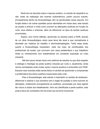Muito tem se discutido sobre o repouso auditivo, no sentido de respeitá-lo ou
não, antes da realização dos exames audiométricos, porém poucos autores,
principalmente dentro da fonoaudiologia, têm se aprofundado nesse assunto. Em
função desta e de outras questões pouco abordadas em nossa área, este estudo
se propõe a enfocar o modo como ocorrem as alterações auditivas em função do
ruído, seus efeitos e sintomas, além de diferenciar os tipos de perdas auditivas
encontradas.
Espero, com minha reflexão, aprofundar os estudos sobre a PAIR, através
de um olhar fonoaudiológico sobre esse tema tão atual e que normalmente é
abordado por médicos do trabalho e otorrinolaringologista. Tanto estas áreas
quanto a fonoaudiologia necessitam, cada vez mais, de contribuições dos
profissionais da saúde, que convivem com essa problemática e que trabalham
direta ou indiretamente com trabalhadores em constante exposição ao ruído
industrial.
Até bem pouco tempo havia uma carência de estudos no que dizia respeito
à etiologia e fisiologia da perda auditiva induzida por ruído e, atualmente, ainda
vemos contradições onde muitas vezes o trauma acústico é confundido com PAIR.
Estudos mais recentes estão sendo feitos no sentido de aprofundar e compreender
a problemática dos danos auditivos ocasionados pelo ruído.
Para a fonoaudiologia, este estudo é importante no sentido de esclarecer,
diferenciar e explicar o que acontece com o órgão da audição e como ocorrem as
alterações, enfatizando principalmente as auditivas, provocadas por esse agente
tão nocivo à saúde dos trabalhadores. Uma vez identificada a perda auditiva, esta
pode e deve ser combatida a fim de evitar que se torne irreversível.
 