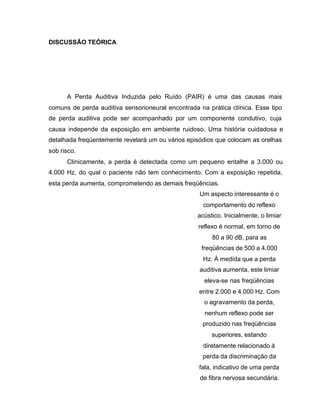 DISCUSSÃO TEÓRICA
A Perda Auditiva Induzida pelo Ruído (PAIR) é uma das causas mais
comuns de perda auditiva sensorioneural encontrada na prática clínica. Esse tipo
de perda auditiva pode ser acompanhado por um componente condutivo, cuja
causa independe da exposição em ambiente ruidoso. Uma história cuidadosa e
detalhada freqüentemente revelará um ou vários episódios que colocam as orelhas
sob risco.
Clinicamente, a perda é detectada como um pequeno entalhe a 3.000 ou
4.000 Hz, do qual o paciente não tem conhecimento. Com a exposição repetida,
esta perda aumenta, comprometendo as demais freqüências.
Um aspecto interessante é o
comportamento do reflexo
acústico. Inicialmente, o limiar
reflexo é normal, em torno de
80 a 90 dB, para as
freqüências de 500 a 4.000
Hz. À medida que a perda
auditiva aumenta, este limiar
eleva-se nas freqüências
entre 2.000 e 4.000 Hz. Com
o agravamento da perda,
nenhum reflexo pode ser
produzido nas freqüências
superiores, estando
diretamente relacionado à
perda da discriminação da
fala, indicativo de uma perda
de fibra nervosa secundária.
 
