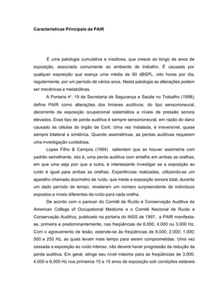 Características Principais da PAIR
É uma patologia cumulativa e insidiosa, que cresce ao longo de anos de
exposição, associada comumente ao ambiente de trabalho. É causada por
qualquer exposição que exerça uma média de 90 dBSPL, oito horas por dia,
regularmente, por um período de vários anos. Nesta patologia as alterações podem
ser mecânicas e metabólicas.
A Portaria n°. 19 da Secretaria de Segurança e Saúde no Trabalho (1998),
define PAIR como alterações dos limiares auditivos, do tipo sensorioneural,
decorrente da exposição ocupacional sistemática a níveis de pressão sonora
elevados. Esse tipo de perda auditiva é sempre sensorioneural, em razão do dano
causado às células do órgão de Corti. Uma vez instalada, é irreversível, quase
sempre bilateral e simétrica. Quando assimétricas, as perdas auditivas requerem
uma investigação cuidadosa.
Lopes Filho & Campos (1994) salientam que se houver assimetria com
padrão semelhante, isto é, uma perda auditiva com entalhe em ambas as orelhas,
em que uma seja pior que a outra, é interessante investigar se a exposição ao
ruído é igual para ambas as orelhas. Experiências realizadas, utilizando-se um
aparelho chamado dosímetro de ruído, que mede a exposição sonora total, durante
um dado período de tempo, revelaram um número surpreendente de indivíduos
expostos a níveis diferentes de ruído para cada orelha.
De acordo com o parecer do Comitê de Ruído e Conservação Auditiva da
American College of Occupational Medicine e o Comitê Nacional de Ruído e
Conservação Auditiva, publicado na portaria do INSS de 1997, a PAIR manifesta-
se, primeira e predominantemente, nas freqüências de 6.000, 4.000 ou 3.000 Hz.
Com o agravamento de lesão, estende-se às freqüências de 8.000; 2.000; 1.000;
500 e 250 Hz, as quais levam mais tempo para serem comprometidas. Uma vez
cessada a exposição ao ruído intenso, não deverá haver progressão da redução da
perda auditiva. Em geral, atinge seu nível máximo para as freqüências de 3.000,
4.000 e 6.000 Hz nos primeiros 10 a 15 anos de exposição sob condições estáveis
 