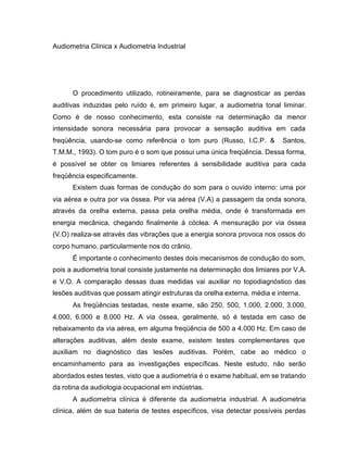 Audiometria Clínica x Audiometria Industrial
O procedimento utilizado, rotineiramente, para se diagnosticar as perdas
auditivas induzidas pelo ruído é, em primeiro lugar, a audiometria tonal liminar.
Como é de nosso conhecimento, esta consiste na determinação da menor
intensidade sonora necessária para provocar a sensação auditiva em cada
freqüência, usando-se como referência o tom puro (Russo, I.C.P. & Santos,
T.M.M., 1993). O tom puro é o som que possui uma única freqüência. Dessa forma,
é possível se obter os limiares referentes à sensibilidade auditiva para cada
freqüência especificamente.
Existem duas formas de condução do som para o ouvido interno: uma por
via aérea e outra por via óssea. Por via aérea (V.A) a passagem da onda sonora,
através da orelha externa, passa pela orelha média, onde é transformada em
energia mecânica, chegando finalmente à cóclea. A mensuração por via óssea
(V.O) realiza-se através das vibrações que a energia sonora provoca nos ossos do
corpo humano, particularmente nos do crânio.
É importante o conhecimento destes dois mecanismos de condução do som,
pois a audiometria tonal consiste justamente na determinação dos limiares por V.A.
e V.O. A comparação dessas duas medidas vai auxiliar no topodiagnóstico das
lesões auditivas que possam atingir estruturas da orelha externa, média e interna.
As freqüências testadas, neste exame, são 250, 500, 1.000, 2.000, 3.000,
4.000, 6.000 e 8.000 Hz. A via óssea, geralmente, só é testada em caso de
rebaixamento da via aérea, em alguma freqüência de 500 a 4.000 Hz. Em caso de
alterações auditivas, além deste exame, existem testes complementares que
auxiliam no diagnóstico das lesões auditivas. Porém, cabe ao médico o
encaminhamento para as investigações específicas. Neste estudo, não serão
abordados estes testes, visto que a audiometria é o exame habitual, em se tratando
da rotina da audiologia ocupacional em indústrias.
A audiometria clínica é diferente da audiometria industrial. A audiometria
clínica, além de sua bateria de testes específicos, visa detectar possíveis perdas
 