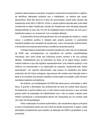 auditivas relacionadas ao paciente, enquanto a audiometria industrial tem o objetivo
de identificar alterações auditivas que o trabalhador, na maioria das vezes,
desconhece. Este fato deve-se à faixa de comunicação verbal estar situada nas
freqüências entre 500 e 3.000 Hz. Como a perda auditiva induzida pelo ruído afeta
inicialmente as altas freqüências, perdas em freqüências mais elevadas passarão
desapercebidas no dia a dia. Por ser de instalação lenta e insidiosa, faz com que o
trabalhador passe a se “acostumar” com a audição alterada.
A audiometria clínica parte geralmente de uma situação de certeza e, muitas
vezes, o problema auditivo é relatado pelo próprio paciente. A audiometria
industrial trabalha com situações de dúvida pois, como mencionado anteriormente,
o funcionário da empresa desconhece a existência da perda auditiva.
A ênfase dada à audiometria industrial ressalta seu valor não só na detecção
da PAIR mas, principalmente, na importância de verificar suscetibilidades
individuais, bem como evitar que indivíduos jovens venham a ter sua audição
afetada. Trabalhadores que se submetem ao teste, já há algum tempo, podem
mostrar melhora o que não significa necessariamente “uma melhora auditiva” e sim
melhora na compreensão e na capacidade de resposta, ocasionada pelo “efeito
aprendizado”. Um operário desmotivado, seja porque os resultados dos testes
anteriores não lhe foram entregues, seja porque não recebe uma interação entre o
teste e as condutas que possam significar conservação da audição, pode fornecer
resultados bastante contraditórios.
No entanto, as manifestações da PAIR são ainda pouco conhecidas e, além
disso, é grande a dificuldade dos profissionais da área em avaliar esse prejuízo.
Considerando a perda auditiva que o ruído intenso pode provocar e que acomete
grande parte da população de trabalhadores que a ele se expõe, estudos para
melhor conceituá-la e compreendê-la devem ser conduzidos por um número cada
vez maior de fonoaudiólogos.
Para a realização do exame audiométrico, são necessários alguns princípios
a serem considerados dentro de uma rotina de saúde ocupacional. A seguir, serão
abordados procedimentos que auxiliam na detecção da PAIR e possibilitam a sua
prevenção.
 