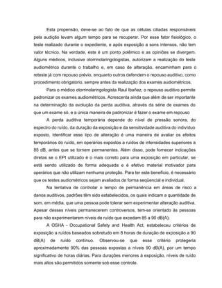 Esta propensão, deve-se ao fato de que as células ciliadas responsáveis
pela audição levam algum tempo para se recuperar. Por esse fator fisiológico, o
teste realizado durante o expediente, e após exposição a sons intensos, não tem
valor técnico. Na verdade, este é um ponto polêmico e as opiniões se divergem.
Alguns médicos, inclusive otorrinolaringologistas, autorizam a realização do teste
audiométrico durante o trabalho e, em caso de alteração, encaminham para o
reteste já com repouso prévio, enquanto outros defendem o repouso auditivo, como
procedimento obrigatório, sempre antes da realização dos exames audiométricos.
Para o médico otorrinolaringologista Raul Ibañez, o repouso auditivo permite
padronizar os exames audiométricos. Acrescenta ainda que além de ser importante
na determinação da evolução da perda auditiva, através da série de exames do
que um exame só, e a única maneira de padronizar é fazer o exame em repouso
A perda auditiva temporária depende do nível de pressão sonora, do
espectro do ruído, da duração da exposição e da sensitividade auditiva do indivíduo
exposto. Identificar esse tipo de alteração é uma maneira de avaliar os efeitos
temporários do ruído, em operários expostos a ruídos de intensidades superiores a
85 dB, antes que se tornem permanentes. Além disso, pode fornecer indicações
diretas se o EPI utilizado é o mais correto para uma exposição em particular, se
está sendo utilizado de forma adequada e é efetivo material motivador para
operários que não utilizam nenhuma proteção. Para ter este benefício, é necessário
que os testes audiométricos sejam avaliados de forma seqüencial e individual.
Na tentativa de controlar o tempo de permanência em áreas de risco a
danos auditivos, padrões têm sido estabelecidos, os quais indicam a quantidade de
som, em média, que uma pessoa pode tolerar sem experimentar alteração auditiva.
Apesar desses níveis permanecerem controversos, tem-se orientado às pessoas
para não experimentarem níveis de ruído que excedam 85 a 90 dB(A).
A OSHA - Occupational Safety and Health Act, estabeleceu critérios de
exposição a ruídos baseados sobretudo em 8 horas de duração de exposição a 90
dB(A) de ruído contínuo. Observou-se que esse critério protegeria
aproximadamente 90% das pessoas expostas a níveis 90 dB(A), por um tempo
significativo de horas diárias. Para durações menores à exposição, níveis de ruído
mais altos são permitidos somente sob esse controle.
 