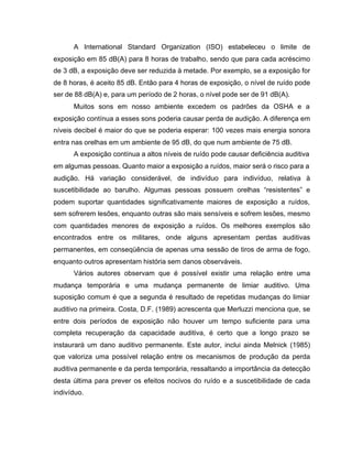 A International Standard Organization (ISO) estabeleceu o limite de
exposição em 85 dB(A) para 8 horas de trabalho, sendo que para cada acréscimo
de 3 dB, a exposição deve ser reduzida à metade. Por exemplo, se a exposição for
de 8 horas, é aceito 85 dB. Então para 4 horas de exposição, o nível de ruído pode
ser de 88 dB(A) e, para um período de 2 horas, o nível pode ser de 91 dB(A).
Muitos sons em nosso ambiente excedem os padrões da OSHA e a
exposição contínua a esses sons poderia causar perda de audição. A diferença em
níveis decibel é maior do que se poderia esperar: 100 vezes mais energia sonora
entra nas orelhas em um ambiente de 95 dB, do que num ambiente de 75 dB.
A exposição contínua a altos níveis de ruído pode causar deficiência auditiva
em algumas pessoas. Quanto maior a exposição a ruídos, maior será o risco para a
audição. Há variação considerável, de indivíduo para indivíduo, relativa à
suscetibilidade ao barulho. Algumas pessoas possuem orelhas “resistentes” e
podem suportar quantidades significativamente maiores de exposição a ruídos,
sem sofrerem lesões, enquanto outras são mais sensíveis e sofrem lesões, mesmo
com quantidades menores de exposição a ruídos. Os melhores exemplos são
encontrados entre os militares, onde alguns apresentam perdas auditivas
permanentes, em conseqüência de apenas uma sessão de tiros de arma de fogo,
enquanto outros apresentam história sem danos observáveis.
Vários autores observam que é possível existir uma relação entre uma
mudança temporária e uma mudança permanente de limiar auditivo. Uma
suposição comum é que a segunda é resultado de repetidas mudanças do limiar
auditivo na primeira. Costa, D.F. (1989) acrescenta que Merluzzi menciona que, se
entre dois períodos de exposição não houver um tempo suficiente para uma
completa recuperação da capacidade auditiva, é certo que a longo prazo se
instaurará um dano auditivo permanente. Este autor, inclui ainda Melnick (1985)
que valoriza uma possível relação entre os mecanismos de produção da perda
auditiva permanente e da perda temporária, ressaltando a importância da detecção
desta última para prever os efeitos nocivos do ruído e a suscetibilidade de cada
indivíduo.
 