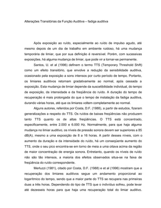 Alterações Transitórias da Função Auditiva – fadiga auditiva
Após exposição ao ruído, especialmente ao ruído de impulso agudo, até
mesmo depois de um dia de trabalho em ambiente ruidoso, há uma mudança
temporária de limiar, que por sua definição é reversível. Porém, com sucessivas
exposições, há alguma mudança de limiar, que pode vir a tornar-se permanente.
Santos, U. et al (1996) definem o termo TTS (Temporary Threshold Shift)
como um efeito transitório, que envolve a redução da sensibilidade auditiva,
ocasionado pela exposição a sons intensos por curto período de tempo. Portanto,
os limiares auditivos retornam gradativamente ao normal, após cessada a
exposição. Esta mudança de limiar depende da suscetibilidade individual, do tempo
de exposição, da intensidade e da freqüência do ruído. A duração do tempo de
recuperação é mais prolongada do que o tempo de instalação da fadiga auditiva,
durando várias horas, até que os limiares voltem completamente ao normal.
Alguns autores, referidos por Costa, D.F. (1988), a partir de estudos, fizeram
generalizações a respeito do TTS. Os ruídos de baixas freqüências não produzem
tanto TTS quanto os de altas freqüências. O TTS está concentrado,
especificamente, entre 2.000 e 6.000 Hz. Normalmente, para que haja alguma
mudança no limiar auditivo, os níveis de pressão sonora devem ser superiores a 85
dB(A), mesmo a uma exposição de 8 a 16 horas. A partir desses níveis, com o
aumento da duração e da intensidade do ruído, há um conseqüente aumento do
TTS, onde o seu pico encontra-se em torno de meia a uma oitava acima da região
de maior concentração de energia sonora. Entretanto, quando os níveis de ruído
não são tão intensos, a maioria dos efeitos observados situa-se na faixa de
freqüência do ruído correspondente.
Merluzzi (1981), citado por Costa, D.F. (1988) e et al (1996) mostram que a
recuperação dos limiares auditivos segue um andamento proporcional ao
logarítmico do tempo, sendo que a maior parte do TTS se recupera nas primeiras
duas a três horas. Dependendo do tipo de TTS que o indivíduo sofreu, pode levar
até dezesseis horas para que haja uma recuperação total do limiar auditivo.
 