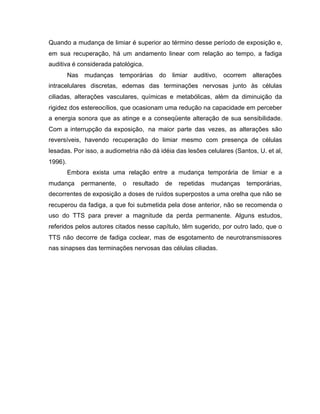 Quando a mudança de limiar é superior ao término desse período de exposição e,
em sua recuperação, há um andamento linear com relação ao tempo, a fadiga
auditiva é considerada patológica.
Nas mudanças temporárias do limiar auditivo, ocorrem alterações
intracelulares discretas, edemas das terminações nervosas junto às células
ciliadas, alterações vasculares, químicas e metabólicas, além da diminuição da
rigidez dos estereocílios, que ocasionam uma redução na capacidade em perceber
a energia sonora que as atinge e a conseqüente alteração de sua sensibilidade.
Com a interrupção da exposição, na maior parte das vezes, as alterações são
reversíveis, havendo recuperação do limiar mesmo com presença de células
lesadas. Por isso, a audiometria não dá idéia das lesões celulares (Santos, U. et al,
1996).
Embora exista uma relação entre a mudança temporária de limiar e a
mudança permanente, o resultado de repetidas mudanças temporárias,
decorrentes de exposição a doses de ruídos superpostos a uma orelha que não se
recuperou da fadiga, a que foi submetida pela dose anterior, não se recomenda o
uso do TTS para prever a magnitude da perda permanente. Alguns estudos,
referidos pelos autores citados nesse capítulo, têm sugerido, por outro lado, que o
TTS não decorre de fadiga coclear, mas de esgotamento de neurotransmissores
nas sinapses das terminações nervosas das células ciliadas.
 