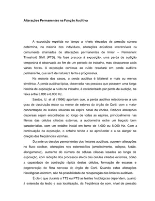 Alterações Permanentes na Função Auditiva
A exposição repetida no tempo a níveis elevados de pressão sonora
determina, na maioria dos indivíduos, alterações acústicas irreversíveis ou
comumente chamadas de alterações permanentes de limiar – Permanent
Threshold Shift (PTS). Na fase precoce à exposição, uma perda de audição
temporária é observada ao fim de um período de trabalho, mas desaparece após
várias horas. A exposição contínua ao ruído resultará em perda auditiva
permanente, que será de natureza lenta e progressiva.
Na maioria dos casos, a perda auditiva é bilateral e mais ou menos
simétrica. A perda auditiva típica, observada nas pessoas que possuem uma longa
história de exposição a ruído no trabalho, é caracterizada por perda de audição, na
faixa entre 3.000 e 6.000 Hz.
Santos, U. et al (1996) apontam que, a perda auditiva relaciona-se a um
grau de destruição maior ou menor de setores do órgão de Corti, com a maior
concentração de lesões situadas na espira basal da cóclea. Embora alterações
dispersas sejam encontradas ao longo de todas as espiras, principalmente nas
fileiras das células ciliadas externas, a audiometria exibe um traçado bem
característico, com um entalhe inicial em torno de 4.000 ou 6.000 Hz. Com a
continuação da exposição, o entalhe tende a se aprofundar e a se alargar na
direção das freqüências vizinhas.
Durante os desvios permanentes dos limiares auditivos, ocorrem alterações
no fluxo coclear, alterações nos estereocílios (amolecimento, colapso, fusão,
alongamento), aumento do número de células ciliadas lesadas ao longo da
exposição, com redução dos processos ativos das células ciliadas externas, como
a capacidade de contração rápida destas células, formação de escaras e
degeneração de fibra nervosa do órgão de Corti. Quando estas alterações
histológicas ocorrem, não há possibilidade de recuperação dos limiares auditivos.
É claro que durante o TTS ou PTS as lesões histológicas dependem, quanto
à extensão da lesão e sua localização, da freqüência do som, nível de pressão
 