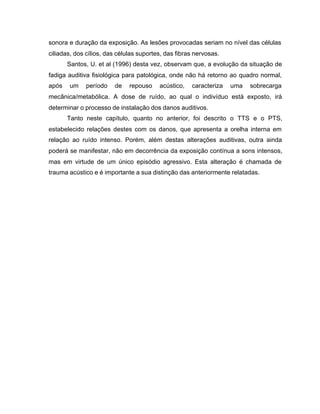 sonora e duração da exposição. As lesões provocadas seriam no nível das células
ciliadas, dos cílios, das células suportes, das fibras nervosas.
Santos, U. et al (1996) desta vez, observam que, a evolução da situação de
fadiga auditiva fisiológica para patológica, onde não há retorno ao quadro normal,
após um período de repouso acústico, caracteriza uma sobrecarga
mecânica/metabólica. A dose de ruído, ao qual o indivíduo está exposto, irá
determinar o processo de instalação dos danos auditivos.
Tanto neste capítulo, quanto no anterior, foi descrito o TTS e o PTS,
estabelecido relações destes com os danos, que apresenta a orelha interna em
relação ao ruído intenso. Porém, além destas alterações auditivas, outra ainda
poderá se manifestar, não em decorrência da exposição contínua a sons intensos,
mas em virtude de um único episódio agressivo. Esta alteração é chamada de
trauma acústico e é importante a sua distinção das anteriormente relatadas.
 