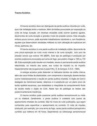 Trauma Acústico
O trauma acústico deve ser distinguido da perda auditiva induzida por ruído,
que é de instalação lenta e insidiosa. Além de lesões provocadas por exposição ao
ruído de longa duração, em diversas situações pode ocorrer quadros agudos,
decorrentes de curta duração a grandes níveis de pressão sonora. Esta situação,
embora pouco comum, pode acometer trabalhadores industriais e, com freqüência,
aqueles que desenvolvem atividades militares ou com utilização de explosivos em
minas, pedreiras, etc.
O trauma acústico é uma perda auditiva de instalação súbita, decorrente de
uma única exposição ao ruído muito intenso e de curta duração, com pico de
pressão sonora que exerce 140 dBSPL. Este tipo de patologia é produzido por
eventos explosivos provocados por arma de fogo, que podem chegar a 160 ou 170
dB. Esta exposição pode resultar em imediata, severa e permanente perda auditiva
relacionada, na maioria das vezes, aos ruídos de impulso ou de impacto,
freqüentemente não-ocupacionais (Lopes Filho, O. & Campos, C.A.H., 1994).
A energia acústica pode distender os delicados tecidos da orelha interna,
além dos seus limites de elasticidade, com rompimento e laceração desses tecidos
ocorre instantaneamente e resulta em perda auditiva imediata. O órgão de Corti é
desligado da membrana basilar, deteriora e é substituído por um plano único de
tecido epitelial escamoso, que restabelece a integridade do comportamento fluido
da escala média e órgão de Corti. Neste tipo de patologia as lesões são
predominantemente mecânicas.
O trauma acústico pode ocasionar perda auditiva sensorioneural ou mista
uni ou bilateral. Geralmente, a perda auditiva é unilateral com queixa de
aparecimento imediato de zumbido. Não há níveis de ruído publicados, que sejam
conhecidos para especificar o aparecimento do zumbido. O ruído de impulso,
produzido, por exemplo, por uma arma de fogo, causa perda auditiva perceptível e
zumbido que melhora em 48 horas. Dependendo da sobrecarga sensorioneural
 