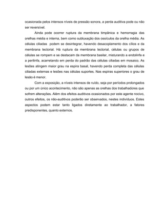ocasionada pelos intensos níveis de pressão sonora, a perda auditiva pode ou não
ser reversível.
Ainda pode ocorrer ruptura da membrana timpânica e hemorragia das
orelhas média e interna, bem como subluxação dos ossículos da orelha média. As
células ciliadas podem se desintegrar, havendo desacoplamento dos cílios e da
membrana tectorial. Há ruptura da membrana tectorial, células ou grupos de
células se rompem e se destacam da membrana basilar, misturando a endolinfa e
a perilinfa, acarretando em perda do padrão das células ciliadas em mosaico. As
lesões atingem maior grau na espira basal, havendo perda completa das células
ciliadas externas e lesões nas células suportes. Nas espiras superiores o grau de
lesão é menor.
Com a exposição, a níveis intensos de ruído, seja por períodos prolongados
ou por um único acontecimento, não são apenas as orelhas dos trabalhadores que
sofrem alterações. Além dos efeitos auditivos ocasionados por este agente nocivo,
outros efeitos, os não-auditivos poderão ser observados, nestes indivíduos. Estes
aspectos podem estar tanto ligados diretamente ao trabalhador, a fatores
predisponentes, quanto externos.
 