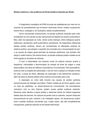 Efeitos auditivos e não-auditivos da Perda Auditiva Induzida por Ruído
O diagnóstico nosológico da PAIR só pode ser estabelecido por meio de um
conjunto de procedimentos que envolvam anamnese clínica, história ocupacional,
exame físico, avaliação e, se necessário, testes complementares.
Como mencionado anteriormente, as perdas auditivas induzidas pelo ruído
manifestam-se com perdas do tipo sensorioneural bilateral ao exame audiométrico.
Mas, além da exposição ao ruído, várias outras doenças, tanto otológicas quanto
sistêmicas, apresentam perfil audiométrico semelhante. No diagnóstico diferencial
dessas perdas auditivas, devem ser consideradas as alterações próprias do
sistema auditivo, que atingem o aparelho de condução e/ou o de percepção do som
e as causas de origem geral advindas de doenças sistêmicas, que também irão
atingir a orelha interna. Da mesma forma, as perdas auditivas podem instalar-se de
forma aguda ou tornarem-se crônicas.
O som é interpretado nos diversos níveis do sistema nervoso quanto a
freqüência, intensidade e discriminação da direção da fonte de origem e onde
desencadeia uma série de reflexos involuntários e inconscientes. Para exemplificar,
pode-se citar as reações de sobressalto, o ato de virar a cabeça em direção a fonte
de ruído, o piscar de olhos, alteração da respiração e dos batimentos cardíacos,
além de todos os demais efeitos extra auditivos provocados pelo ruído.
A exposição ao ruído está incluída nas causas de perdas auditivas
sensorioneurais de etiologia traumática. Podem instalar-se de forma aguda, como
no caso de explosões, ou desenvolverem-se cronicamente. Os traumatismos
cranianos, com ou sem fraturas, podem causar perdas auditivas variáveis.
Devemos estar atentos a essas perdas e relevá-las diante de história pregressa
destes tipos de traumas. As rupturas de janela oval ou redonda, causam disacusia
sensorioneural de grau variável e de instalação aguda. Os barotraumas podem
levar a perdas auditivas recrutantes que, muitas vezes, não são completamente
recuperáveis, podendo associar-se às fístulas labirínticas.
 