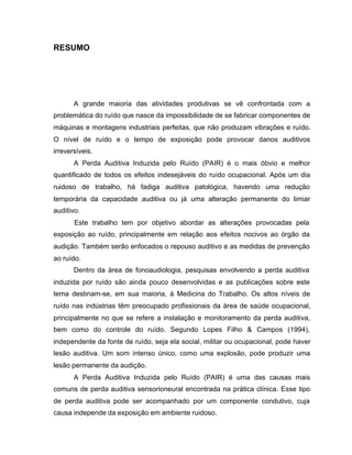 RESUMO
A grande maioria das atividades produtivas se vê confrontada com a
problemática do ruído que nasce da impossibilidade de se fabricar componentes de
máquinas e montagens industriais perfeitas, que não produzam vibrações e ruído.
O nível de ruído e o tempo de exposição pode provocar danos auditivos
irreversíveis.
A Perda Auditiva Induzida pelo Ruído (PAIR) é o mais óbvio e melhor
quantificado de todos os efeitos indesejáveis do ruído ocupacional. Após um dia
ruidoso de trabalho, há fadiga auditiva patológica, havendo uma redução
temporária da capacidade auditiva ou já uma alteração permanente do limiar
auditivo.
Este trabalho tem por objetivo abordar as alterações provocadas pela
exposição ao ruído, principalmente em relação aos efeitos nocivos ao órgão da
audição. Também serão enfocados o repouso auditivo e as medidas de prevenção
ao ruído.
Dentro da área de fonoaudiologia, pesquisas envolvendo a perda auditiva
induzida por ruído são ainda pouco desenvolvidas e as publicações sobre este
tema destinam-se, em sua maioria, à Medicina do Trabalho. Os altos níveis de
ruído nas indústrias têm preocupado profissionais da área de saúde ocupacional,
principalmente no que se refere a instalação e monitoramento da perda auditiva,
bem como do controle do ruído. Segundo Lopes Filho & Campos (1994),
independente da fonte de ruído, seja ela social, militar ou ocupacional, pode haver
lesão auditiva. Um som intenso único, como uma explosão, pode produzir uma
lesão permanente da audição.
A Perda Auditiva Induzida pelo Ruído (PAIR) é uma das causas mais
comuns de perda auditiva sensorioneural encontrada na prática clínica. Esse tipo
de perda auditiva pode ser acompanhado por um componente condutivo, cuja
causa independe da exposição em ambiente ruidoso.
 