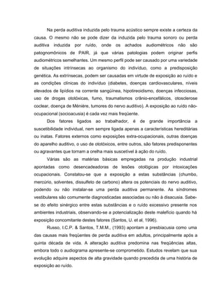 Na perda auditiva induzida pelo trauma acústico sempre existe a certeza da
causa. O mesmo não se pode dizer da induzida pelo trauma sonoro ou perda
auditiva induzida por ruído, onde os achados audiométricos não são
patognomônicos de PAIR, já que várias patologias podem originar perfis
audiométricos semelhantes. Um mesmo perfil pode ser causado por uma variedade
de situações intrínsecas ao organismo do indivíduo, como a predisposição
genética. As extrínsecas, podem ser causadas em virtude de exposição ao ruído e
as condições clínicas do indivíduo (diabetes, doenças cardiovasculares, níveis
elevados de lipídios na corrente sangüínea, hipotireoidismo, doenças infecciosas,
uso de drogas ototóxicas, fumo, traumatismos crânio-encefálicos, otosclerose
coclear, doença de Ménière, tumores do nervo auditivo). A exposição ao ruído não-
ocupacional (socioacusia) é cada vez mais freqüente.
Dos fatores ligados ao trabalhador, é de grande importância a
suscetibilidade individual, nem sempre ligada apenas a características hereditárias
ou inatas. Fatores externos como exposições extra-ocupacionais, outras doenças
do aparelho auditivo, o uso de ototóxicos, entre outros, são fatores predisponentes
ou agravantes que tornam a orelha mais suscetível à ação do ruído.
Várias são as matérias básicas empregadas na produção industrial
apontadas como desencadeadoras de lesões otológicas por intoxicações
ocupacionais. Constatou-se que a exposição a estas substâncias (chumbo,
mercúrio, solventes, dissulfeto de carbono) altera os potenciais do nervo auditivo,
podendo ou não instalar-se uma perda auditiva permanente. As síndromes
vestibulares são comumente diagnosticadas associadas ou não à disacusia. Sabe-
se do efeito sinérgico entre estas substâncias e o ruído excessivo presente nos
ambientes industriais, observando-se a potencialização deste malefício quando há
exposição concomitante destes fatores (Santos, U. et al, 1996).
Russo, I.C.P. & Santos, T.M.M., (1993) apontam a presbiacusia como uma
das causas mais freqüentes de perda auditiva em adultos, principalmente após a
quinta década de vida. A alteração auditiva predomina nas freqüências altas,
embora todo o audiograma apresente-se comprometido. Estudos revelam que sua
evolução adquire aspectos de alta gravidade quando precedida de uma história de
exposição ao ruído.
 