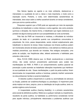 Dos fatores ligados ao agente e ao meio ambiente, destacam-se a
intensidade e a qualidade do som e, talvez o mais importante, o modo como a
exposição ocorre. Portanto, o ruído, com determinadas características de
intensidade, deve atuar sobre a orelha suscetível durante um tempo considerável,
para que ocorra a perda auditiva.
Pesquisas sugerem que a PAIR pode ser agravada por meio da exposição
simultânea do trabalhador a ruídos intensos e outros agentes, tais como produtos
químicos e vibrações. Da mesma forma, o trabalhador que ingere ototóxicos ou é
portador de alguma doença pode ter sua susceptibilidade ao ruído aumentada.
Pelo fato da PAIR ser irreversível e insidiosa, a dificuldade do indivíduo
portador da lesão só é percebida quando sua competência comunicativa é
prejudicada. No início, passa despercebida, sendo notável subjetivamente pelo
trabalhador no decorrer do tempo. Estas mudanças nos limiares auditivos podem
ser monitorados através de testes audiométricos, e isto alertará os médicos para as
medidas preventivas, que deverão ser iniciadas. Nos estágios avançados, uma
perda de audição, nas freqüências altas, afetará seriamente a habilidade para
entender a fala normal.
Silva, R.C.M (1998) observa que, no Brasil, excetuando-se a anamnese
clínica, não existe nenhum procedimento padronizado para avaliar tais
manifestações da PAIR. A PAIR é um comprometimento auditivo passível de
prevenção e pode acarretar ao trabalhador alterações importantes que interferem
na sua qualidade de vida. Essas manifestações, a partir da perda auditiva, foram
denominadas de incapacidade auditiva e handicap, podendo interferir seriamente
na vida profissional, familiar e social do trabalhador
O distúrbio auditivo (impairment) é a perda ou anormalidade de estrutura
ou função, podendo ser anatômico-fisiológica ou psicológica. O impairment pode
ainda implicar em dano, prejuízo, piora ou debilitação da função auditiva, tanto no
sentido orgânico como funcional.
A incapacidade auditiva (hearing disability), é a primeira característica
psico-social da deficiência auditiva. Refere-se a qualquer restrição ou impedimento,
resultante da perda auditiva, na habilidade ou performance considerada normal
para aquele indivíduo, principalmente relacionados a problemas auditivos que
 