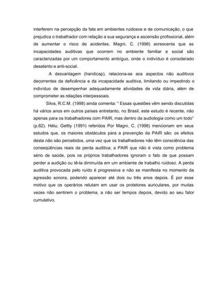interferem na percepção da fala em ambientes ruidosos e de comunicação, o que
prejudica o trabalhador com relação a sua segurança e ascensão profissional, além
de aumentar o risco de acidentes. Magni, C. (1998) acrescenta que as
incapacidades auditivas que ocorrem no ambiente familiar e social são
caracterizadas por um comportamento ambíguo, onde o indivíduo é considerado
desatento e anti-social.
A desvantagem (handicap), relaciona-se aos aspectos não auditivos
decorrentes da deficiência e da incapacidade auditiva, limitando ou impedindo o
indivíduo de desempenhar adequadamente atividades de vida diária, além de
comprometer as relações interpessoais.
Silva, R.C.M. (1998) ainda comenta: “ Essas questões vêm sendo discutidas
há vários anos em outros países entretanto, no Brasil, este estudo é recente, não
apenas para os trabalhadores com PAIR, mas dentro da audiologia como um todo”
(p.82). Hétu; Gettty (1991) referidos Por Magni, C. (1998) mencionam em seus
estudos que, os maiores obstáculos para a prevenção da PAIR são: os efeitos
desta não são percebidos, uma vez que os trabalhadores não têm consciência das
conseqüências reais da perda auditiva; a PAIR que não é vista como problema
sério de saúde, pois os próprios trabalhadores ignoram o fato de que possam
perder a audição ou tê-la diminuída em um ambiente de trabalho ruidoso. A perda
auditiva provocada pelo ruído é progressiva e não se manifesta no momento da
agressão sonora, podendo aparecer até dois ou três anos depois. É por esse
motivo que os operários relutam em usar os protetores auriculares, por muitas
vezes não sentirem o problema, a não ser tempos depois, devido ao seu fator
cumulativo.
 