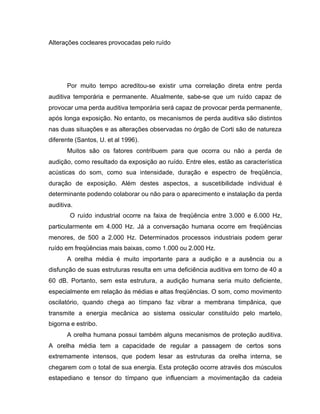 Alterações cocleares provocadas pelo ruído
Por muito tempo acreditou-se existir uma correlação direta entre perda
auditiva temporária e permanente. Atualmente, sabe-se que um ruído capaz de
provocar uma perda auditiva temporária será capaz de provocar perda permanente,
após longa exposição. No entanto, os mecanismos de perda auditiva são distintos
nas duas situações e as alterações observadas no órgão de Corti são de natureza
diferente (Santos, U. et al 1996).
Muitos são os fatores contribuem para que ocorra ou não a perda de
audição, como resultado da exposição ao ruído. Entre eles, estão as característica
acústicas do som, como sua intensidade, duração e espectro de freqüência,
duração de exposição. Além destes aspectos, a suscetibilidade individual é
determinante podendo colaborar ou não para o aparecimento e instalação da perda
auditiva.
O ruído industrial ocorre na faixa de freqüência entre 3.000 e 6.000 Hz,
particularmente em 4.000 Hz. Já a conversação humana ocorre em freqüências
menores, de 500 a 2.000 Hz. Determinados processos industriais podem gerar
ruído em freqüências mais baixas, como 1.000 ou 2.000 Hz.
A orelha média é muito importante para a audição e a ausência ou a
disfunção de suas estruturas resulta em uma deficiência auditiva em torno de 40 a
60 dB. Portanto, sem esta estrutura, a audição humana seria muito deficiente,
especialmente em relação às médias e altas freqüências. O som, como movimento
oscilatório, quando chega ao tímpano faz vibrar a membrana timpânica, que
transmite a energia mecânica ao sistema ossicular constituído pelo martelo,
bigorna e estribo.
A orelha humana possui também alguns mecanismos de proteção auditiva.
A orelha média tem a capacidade de regular a passagem de certos sons
extremamente intensos, que podem lesar as estruturas da orelha interna, se
chegarem com o total de sua energia. Esta proteção ocorre através dos músculos
estapediano e tensor do tímpano que influenciam a movimentação da cadeia
 