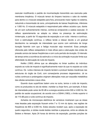 ossicular modificando o padrão de movimentação transmitido aos ossículos pela
membrana timpânica. O músculo tensor do tímpano traciona o cabo do martelo
para dentro e o músculo estapédio para fora, provocando maior rigidez no sistema,
reduzindo a transmissão de sons, principalmente de baixas freqüências, inferiores
a 1.000 Hz. O músculo estapédio é responsável pelo reflexo acústico que, diante
de um som suficientemente intenso, contrai-se enrijecendo a cadeia ossicular. O
reflexo aparentemente se adapta ou relaxa na presença de estimulação
ininterrupta, a partir de 15 segundos de exposição a um ruído intenso e contínuo.
Com a estimulação contínua, o reflexo tende a relaxar devido a um gradual
decréscimo na sensação de intensidade que ocorre com estímulos de longa
duração fazendo com que a fadiga muscular seja reversível. Essa proteção
oferecida pelo reflexo estapediano é mais eficaz para a atenuação das ondas de
pressão sonora de baixas freqüências e com curto período de duração. O intervalo
de tempo entre a ocorrência do estímulo e o início da contração muscular limita sua
efetividade na atenuação de ruído de impacto.
Kwitko (1993) afirma que as alterações no limiar auditivo do indivíduo
exposto ao ruído de impacto é significativamente maior do que no exposto ao ruído
contínuo. Os ruídos intensos de impacto tendem a produzir lesões mecânicas nas
estruturas do órgão de Corti, com conseqüente processo degenerativo. Já os
ruídos contínuos e prolongados originam alterações mais por exaustão metabólica
das células sensoriais e seus cílios.
Quando duas superfícies batem uma na outra, temos o ruído de impacto,
como os produzidos no ato de rebitar, martelar ou forjar ferro, por exemplo. A faixa
de intensidade pode variar de 95 dB e a energia acústica entre 500 e 3.000 Hz. No
padrão de saúde ocupacional, de acordo com a OSHA (1983), o limite superior é
de 115 dB para o ruído contínuo de impacto.
Achados de microscopia eletrônica de varredura mostraram que as áreas
mais lesadas pela exposição ficavam entre 7 e 13 mm do ápice, nas regiões de
freqüência de 800 a 5.000 Hz. Estes estudos revelam que, após a exposição de
quatro segundos, a cóclea revela lesões restritas e pequenas, entre as células de
Deiters e Hensen. Após 24 horas do término de exposição, grandes porções de
 