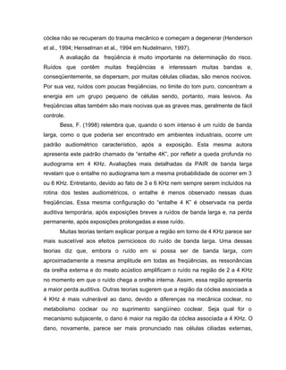 cóclea não se recuperam do trauma mecânico e começam a degenerar (Henderson
et al., 1994; Henselman et al., 1994 em Nudelmann, 1997).
A avaliação da freqüência é muito importante na determinação do risco.
Ruídos que contêm muitas freqüências e interessam muitas bandas e,
conseqüentemente, se dispersam, por muitas células ciliadas, são menos nocivos.
Por sua vez, ruídos com poucas freqüências, no limite do tom puro, concentram a
energia em um grupo pequeno de células sendo, portanto, mais lesivos. As
freqüências altas também são mais nocivas que as graves mas, geralmente de fácil
controle.
Bess, F. (1998) relembra que, quando o som intenso é um ruído de banda
larga, como o que poderia ser encontrado em ambientes industriais, ocorre um
padrão audiométrico característico, após a exposição. Esta mesma autora
apresenta este padrão chamado de “entalhe 4K”, por refletir a queda profunda no
audiograma em 4 KHz. Avaliações mais detalhadas da PAIR de banda larga
revelam que o entalhe no audiograma tem a mesma probabilidade de ocorrer em 3
ou 6 KHz. Entretanto, devido ao fato de 3 e 6 KHz nem sempre serem incluídos na
rotina dos testes audiométricos, o entalhe é menos observado nessas duas
freqüências. Essa mesma configuração do “entalhe 4 K” é observada na perda
auditiva temporária, após exposições breves a ruídos de banda larga e, na perda
permanente, após exposições prolongadas a esse ruído.
Muitas teorias tentam explicar porque a região em torno de 4 KHz parece ser
mais suscetível aos efeitos perniciosos do ruído de banda larga. Uma dessas
teorias diz que, embora o ruído em si possa ser de banda larga, com
aproximadamente a mesma amplitude em todas as freqüências, as ressonâncias
da orelha externa e do meato acústico amplificam o ruído na região de 2 a 4 KHz
no momento em que o ruído chega a orelha interna. Assim, essa região apresenta
a maior perda auditiva. Outras teorias sugerem que a região da cóclea associada a
4 KHz é mais vulnerável ao dano, devido a diferenças na mecânica coclear, no
metabolismo coclear ou no suprimento sangüíneo coclear. Seja qual for o
mecanismo subjacente, o dano é maior na região da cóclea associada a 4 KHz. O
dano, novamente, parece ser mais pronunciado nas células ciliadas externas,
 