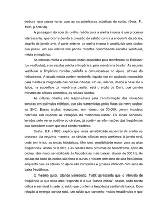 embora isso possa variar com as características acústicas do ruído. (Bess, F.,
1996, p.188-90).
A passagem do som da orelha média para a orelha interna é um processo
interessante, que ocorre devido à pressão do estribo contra a endolinfa da cóclea,
através da janela oval. A parte anterior da orelha interna é constituída pela cóclea
que possui em seu interior três partes distintas denominadas escalas vestibular,
média e timpânica.
As escalas média e vestibular estão separadas pela membrana de Reissner
(ou vestibular), e as escalas média e timpânica, pela membrana basilar. As escalas
vestibular e timpânica contém perilinfa e comunicam-se no ápice, através do
helicotrema. A escala média contém endolinfa, líquido rico em potássio necessário
para manter a integridade das células ciliadas. No seu interior, desde a base até o
ápice, na superfície da membrana basilar, está o órgão de Corti, que contém
milhares de células sensoriais, as células ciliadas.
As células ciliadas são responsáveis pela transformação das vibrações
sonoras em estímulos elétricos, que são transmitidas pelas fibras do nervo coclear
ao SNC. Esses órgãos receptores, em número de 20.000, geram impulsos
nervosos em resposta às vibrações da membrana basilar. Os sinais nervosos,
levados pelo nervo auditivo ao cérebro, já contém as informações das freqüências
que compõem o som que está sendo recebido.
Costa, D.F. (1988) explica que essa sensibilidade espectral da orelha se
processa da seguinte maneira: as células ciliadas mais próximas à janela oval,
onde tem início as ondas hidráulicas, têm uma sensibilidade maior para as altas
freqüências, acima de 8 KHz, e as células mais próximas do helicotrema, ápice da
cóclea, têm maior sensibilidade às freqüências mais baixas, abaixo de 300 Hz. As
células da base da cóclea são finas e curtas e vibram com sons de alta freqüência,
enquanto que as células do ápice são compridas e grossas vibrando com sons de
baixa freqüência.
O mesmo autor, citando Benedetto, 1980; acrescenta que o intervalo de
freqüência a que cada área responde é a sua “banda crítica”. Assim, cada banda
crítica é sensível à parte do ruído que contém a freqüência central de banda. Com
relação à energia sonora total, um ruído que contenha muitas freqüências e que
 