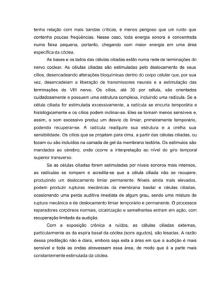 tenha relação com mais bandas críticas, é menos perigoso que um ruído que
contenha poucas freqüências. Nesse caso, toda energia sonora é concentrada
numa faixa pequena, portanto, chegando com maior energia em uma área
específica da cóclea.
As bases e os lados das células ciliadas estão numa rede de terminações do
nervo coclear. As células ciliadas são estimuladas pelo deslocamento de seus
cílios, desencadeando alterações bioquímicas dentro do corpo celular que, por sua
vez, desencadeiam a liberação de transmissores neurais e a estimulação das
terminações do VIII nervo. Os cílios, até 30 por célula, são orientados
cuidadosamente e possuem uma estrutura complexa, incluindo uma radícula. Se a
célula ciliada for estimulada excessivamente, a radícula se encurta temporária e
histologicamente e os cílios podem inclinar-se. Eles se tornam menos sensíveis e,
assim, o som excessivo produz um desvio do limiar, primeiramente temporário,
podendo recuperar-se. A radícula readquire sua estrutura e a orelha sua
sensibilidade. Os cílios que se projetam para cima, a partir das células ciliadas, ou
tocam ou são incluídos na camada de gel da membrana tectória. Os estímulos são
mandados ao cérebro, onde ocorre a interpretação ao nível do giro temporal
superior transverso.
Se as células ciliadas forem estimuladas por níveis sonoros mais intensos,
as radículas se rompem e acredita-se que a célula ciliada não se recupere,
produzindo um deslocamento limiar permanente. Níveis ainda mais elevados,
podem produzir rupturas mecânicas da membrana basilar e células ciliadas,
ocasionando uma perda auditiva imediata de algum grau, sendo uma mistura de
ruptura mecânica e de deslocamento limiar temporário e permanente. O processos
reparadores corpóreos normais, cicatrização e semelhantes entram em ação, com
recuperação limitada da audição.
Com a exposição crônica a ruídos, as células ciliadas externas,
particularmente as da espira basal da cóclea (sons agudos), são lesadas. A razão
dessa predileção não é clara, embora seja esta a área em que a audição é mais
sensível e toda as ondas atravessam essa área, de modo que é a parte mais
constantemente estimulada da cóclea.
 