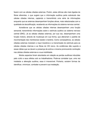 fazem com as células ciliadas externas. Porém, estas últimas são mais ligadas às
fibras eferentes, o que sugere que a informação auditiva parta sobretudo das
células ciliadas internas, captando e transmitindo uma série de informações
enquanto que as externas desempenham funções ativas, mais relacionadas com a
qualidade da decodificação, recebendo as informações do sistema nervoso central.
Acredita-se que as células ciliadas internas desempenham uma função
sensorial, transmitindo informações sobre o estímulo auditivo ao sistema nervoso
central (SNC). Já as células ciliadas externas, por sua vez, desempenham uma
função motora, através de mudanças em sua forma, que alterariam o padrão de
movimentação das membranas basilar e tectória. Como conseqüência, as células
ciliadas externas modulam o input mecânico e a transmissão do estímulo para as
células ciliadas internas e as fibras do VIII nervo. As evidências dão suporte a
essas idéias que se devem a presença de actina e miosina promovendo contração
nas células ciliadas externas e a sua mobilidade.
Muitos aspectos foram abordados em relação as perdas auditivas induzidas
pelo ruído e seus efeitos sob os trabalhadores. Pode-se constatar que, uma vez
instalada a alteração auditiva, essa é irreversível. Portanto, existem formas de
identificar, minimizar, combater e prevenir sua instalação.
 