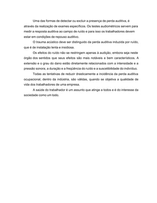 Uma das formas de detectar ou excluir a presença de perda auditiva, é
através da realização de exames específicos. Os testes audiométricos servem para
medir a resposta auditiva ao campo de ruído e para isso os trabalhadores devem
estar em condições de repouso auditivo.
O trauma acústico deve ser distinguido da perda auditiva induzida por ruído,
que é de instalação lenta e insidiosa.
Os efeitos do ruído não se restringem apenas à audição, embora seja neste
órgão dos sentidos que seus efeitos são mais notáveis e bem característicos. A
extensão e o grau do dano estão diretamente relacionados com a intensidade e a
pressão sonora, a duração e a freqüência do ruído e a suscetibilidade do indivíduo.
Todas as tentativas de reduzir drasticamente a incidência da perda auditiva
ocupacional, dentro da indústria, são válidas, quando se objetiva a qualidade de
vida dos trabalhadores de uma empresa.
A saúde do trabalhador é um assunto que atinge a todos e é do interesse da
sociedade como um todo.
 