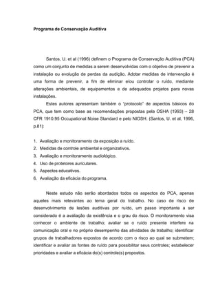 Programa de Conservação Auditiva
Santos, U. et al (1996) definem o Programa de Conservação Auditiva (PCA)
como um conjunto de medidas a serem desenvolvidas com o objetivo de prevenir a
instalação ou evolução de perdas da audição. Adotar medidas de intervenção é
uma forma de prevenir, a fim de eliminar e/ou controlar o ruído, mediante
alterações ambientais, de equipamentos e de adequados projetos para novas
instalações.
Estes autores apresentam também o “protocolo” de aspectos básicos do
PCA, que tem como base as recomendações propostas pela OSHA (1993) – 28
CFR 1910.95 Occupational Noise Standard e pelo NIOSH. (Santos, U. et al, 1996,
p.81):
1. Avaliação e monitoramento da exposição a ruído.
2. Medidas de controle ambiental e organizativos.
3. Avaliação e monitoramento audiológico.
4. Uso de protetores auriculares.
5. Aspectos educativos.
6. Avaliação da eficácia do programa.
Neste estudo não serão abordados todos os aspectos do PCA, apenas
aqueles mais relevantes ao tema geral do trabalho. No caso de risco de
desenvolvimento de lesões auditivas por ruído, um passo importante a ser
considerado é a avaliação da existência e o grau do risco. O monitoramento visa
conhecer o ambiente de trabalho; avaliar se o ruído presente interfere na
comunicação oral e no próprio desempenho das atividades de trabalho; identificar
grupos de trabalhadores expostos de acordo com o risco ao qual se submetem;
identificar e avaliar as fontes de ruído para possibilitar seus controles; estabelecer
prioridades e avaliar a eficácia do(s) controle(s) propostos.
 