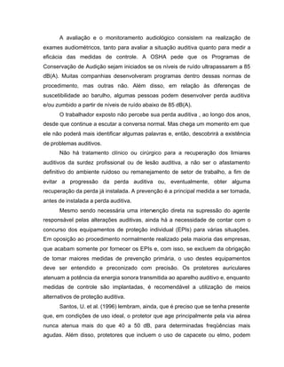 A avaliação e o monitoramento audiológico consistem na realização de
exames audiométricos, tanto para avaliar a situação auditiva quanto para medir a
eficácia das medidas de controle. A OSHA pede que os Programas de
Conservação de Audição sejam iniciados se os níveis de ruído ultrapassarem a 85
dB(A). Muitas companhias desenvolveram programas dentro dessas normas de
procedimento, mas outras não. Além disso, em relação às diferenças de
suscetibilidade ao barulho, algumas pessoas podem desenvolver perda auditiva
e/ou zumbido a partir de níveis de ruído abaixo de 85 dB(A).
O trabalhador exposto não percebe sua perda auditiva , ao longo dos anos,
desde que continue a escutar a conversa normal. Mas chega um momento em que
ele não poderá mais identificar algumas palavras e, então, descobrirá a existência
de problemas auditivos.
Não há tratamento clínico ou cirúrgico para a recuperação dos limiares
auditivos da surdez profissional ou de lesão auditiva, a não ser o afastamento
definitivo do ambiente ruidoso ou remanejamento de setor de trabalho, a fim de
evitar a progressão da perda auditiva ou, eventualmente, obter alguma
recuperação da perda já instalada. A prevenção é a principal medida a ser tomada,
antes de instalada a perda auditiva.
Mesmo sendo necessária uma intervenção direta na supressão do agente
responsável pelas alterações auditivas, ainda há a necessidade de contar com o
concurso dos equipamentos de proteção individual (EPIs) para várias situações.
Em oposição ao procedimento normalmente realizado pela maioria das empresas,
que acabam somente por fornecer os EPIs e, com isso, se excluem da obrigação
de tomar maiores medidas de prevenção primária, o uso destes equipamentos
deve ser entendido e preconizado com precisão. Os protetores auriculares
atenuam a potência da energia sonora transmitida ao aparelho auditivo e, enquanto
medidas de controle são implantadas, é recomendável a utilização de meios
alternativos de proteção auditiva.
Santos, U. et al. (1996) lembram, ainda, que é preciso que se tenha presente
que, em condições de uso ideal, o protetor que age principalmente pela via aérea
nunca atenua mais do que 40 a 50 dB, para determinadas freqüências mais
agudas. Além disso, protetores que incluem o uso de capacete ou elmo, podem
 